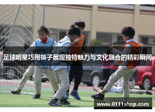 足球明星巧用筷子展现独特魅力与文化融合的精彩瞬间