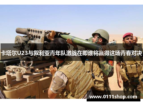 卡塔尔U23与叙利亚青年队激战在即谁将赢得这场青春对决